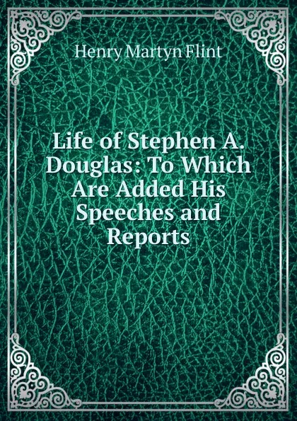 Обложка книги Life of Stephen A. Douglas: To Which Are Added His Speeches and Reports, Henry Martyn Flint