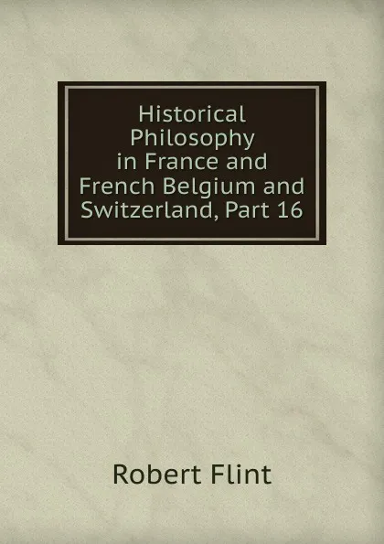 Обложка книги Historical Philosophy in France and French Belgium and Switzerland, Part 16, Flint Robert