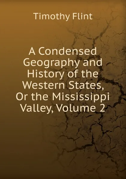 Обложка книги A Condensed Geography and History of the Western States, Or the Mississippi Valley, Volume 2, Timothy Flint