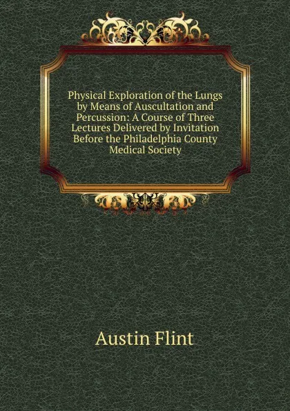 Обложка книги Physical Exploration of the Lungs by Means of Auscultation and Percussion: A Course of Three Lectures Delivered by Invitation Before the Philadelphia County Medical Society, Flint Austin