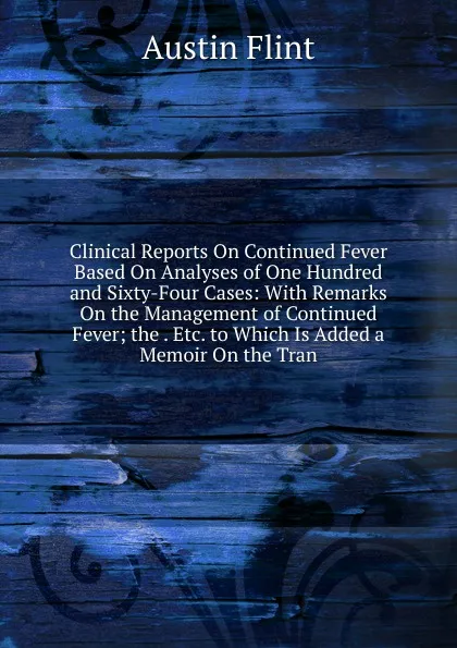 Обложка книги Clinical Reports On Continued Fever Based On Analyses of One Hundred and Sixty-Four Cases: With Remarks On the Management of Continued Fever; the . Etc. to Which Is Added a Memoir On the Tran, Flint Austin