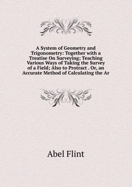 Обложка книги A System of Geometry and Trigonometry: Together with a Treatise On Surveying; Teaching Various Ways of Taking the Survey of a Field; Also to Protract . Or, an Accurate Method of Calculating the Ar, Abel Flint