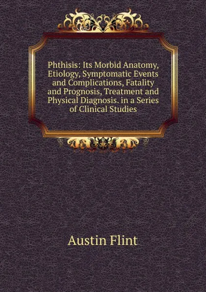 Обложка книги Phthisis: Its Morbid Anatomy, Etiology, Symptomatic Events and Complications, Fatality and Prognosis, Treatment and Physical Diagnosis. in a Series of Clinical Studies, Flint Austin