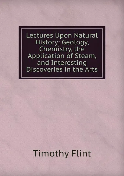 Обложка книги Lectures Upon Natural History: Geology, Chemistry, the Application of Steam, and Interesting Discoveries in the Arts, Timothy Flint