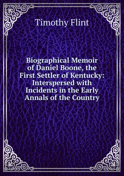 Обложка книги Biographical Memoir of Daniel Boone, the First Settler of Kentucky: Interspersed with Incidents in the Early Annals of the Country, Timothy Flint