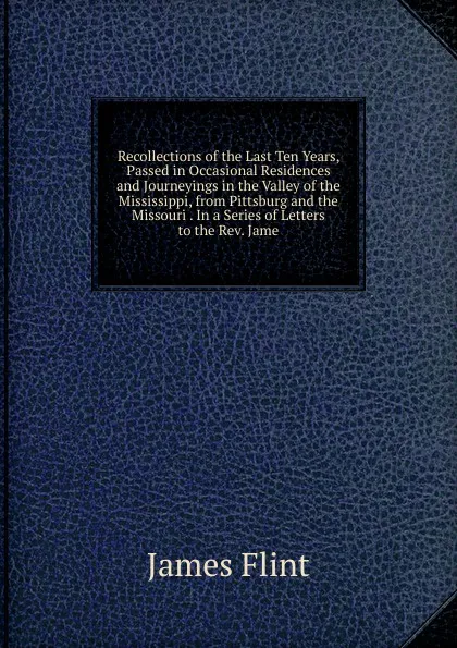 Обложка книги Recollections of the Last Ten Years, Passed in Occasional Residences and Journeyings in the Valley of the Mississippi, from Pittsburg and the Missouri . In a Series of Letters to the Rev. Jame, James Flint