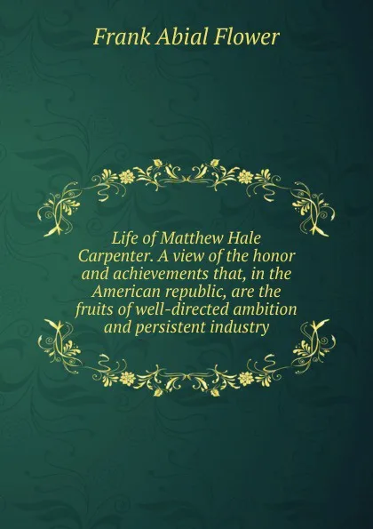 Обложка книги Life of Matthew Hale Carpenter. A view of the honor and achievements that, in the American republic, are the fruits of well-directed ambition and persistent industry, Frank Abial Flower