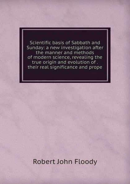 Обложка книги Scientific basis of Sabbath and Sunday: a new investigation after the manner and methods of modern science, revealing the true origin and evolution of . their real significance and prope, Robert John Floody