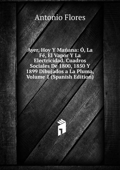 Обложка книги Ayer, Hoy Y Manana: O, La Fe, El Vapor Y La Electricidad. Cuadros Sociales De 1800, 1850 Y 1899 Dibujados a La Pluma, Volume 1 (Spanish Edition), Antonio Flores