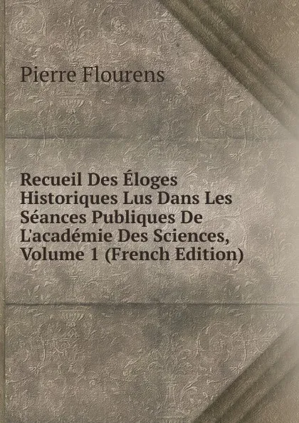 Обложка книги Recueil Des Eloges Historiques Lus Dans Les Seances Publiques De L.academie Des Sciences, Volume 1 (French Edition), Flourens Pierre