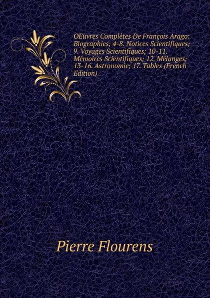 Обложка книги OEuvres Completes De Francois Arago: Biographies; 4-8. Notices Scientifiques; 9. Voyages Scientifiques; 10-11. Memoires Scientifiques; 12. Melanges; 13-16. Astronomie; 17. Tables (French Edition), Flourens Pierre