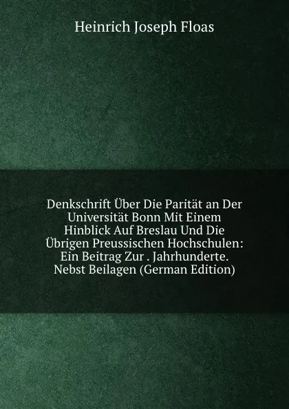 Обложка книги Denkschrift Uber Die Paritat an Der Universitat Bonn Mit Einem Hinblick Auf Breslau Und Die Ubrigen Preussischen Hochschulen: Ein Beitrag Zur . Jahrhunderte. Nebst Beilagen (German Edition), Heinrich Joseph Floas