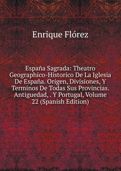 Обложка книги Espana Sagrada: Theatro Geographico-Historico De La Iglesia De Espana. Origen, Divisiones, Y Terminos De Todas Sus Provincias. Antiguedad, . Y Portugal, Volume 22 (Spanish Edition), Enrique Flórez