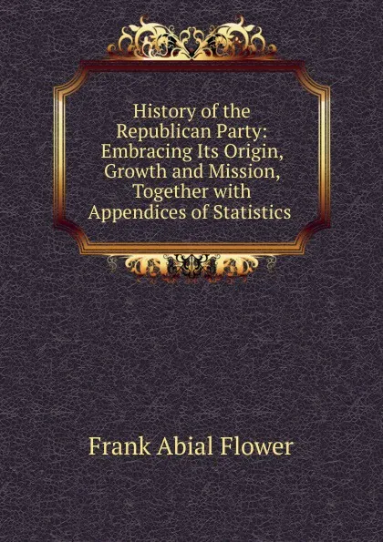 Обложка книги History of the Republican Party: Embracing Its Origin, Growth and Mission, Together with Appendices of Statistics ., Frank Abial Flower