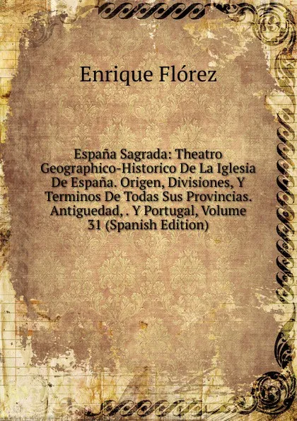 Обложка книги Espana Sagrada: Theatro Geographico-Historico De La Iglesia De Espana. Origen, Divisiones, Y Terminos De Todas Sus Provincias. Antiguedad, . Y Portugal, Volume 31 (Spanish Edition), Enrique Flórez