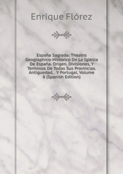 Обложка книги Espana Sagrada: Theatro Geographico-Historico De La Iglesia De Espana. Origen, Divisiones, Y Terminos De Todas Sus Provincias. Antiguedad, . Y Portugal, Volume 8 (Spanish Edition), Enrique Flórez