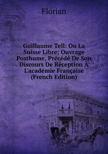 Обложка книги Guillaume Tell: Ou La Suisse Libre; Ouvrage Posthume, Precede De Son Discours De Reception A L.academie Francaise (French Edition), Florian