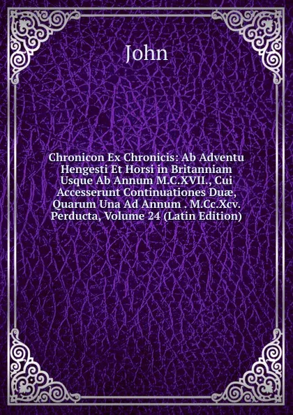 Обложка книги Chronicon Ex Chronicis: Ab Adventu Hengesti Et Horsi in Britanniam Usque Ab Annum M.C.XVII., Cui Accesserunt Continuationes Duae, Quarum Una Ad Annum . M.Cc.Xcv. Perducta, Volume 24 (Latin Edition), John