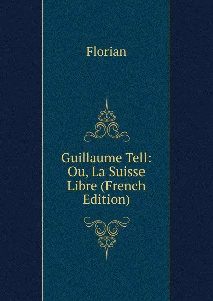 Обложка книги Guillaume Tell: Ou, La Suisse Libre (French Edition), Florian