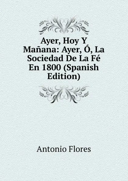 Обложка книги Ayer, Hoy Y Manana: Ayer, O, La Sociedad De La Fe En 1800 (Spanish Edition), Antonio Flores
