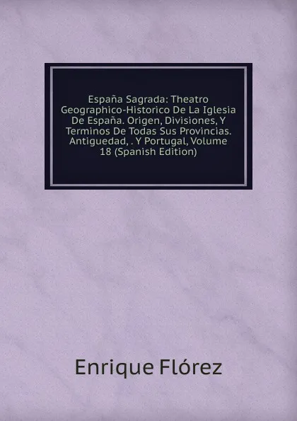 Обложка книги Espana Sagrada: Theatro Geographico-Historico De La Iglesia De Espana. Origen, Divisiones, Y Terminos De Todas Sus Provincias. Antiguedad, . Y Portugal, Volume 18 (Spanish Edition), Enrique Flórez