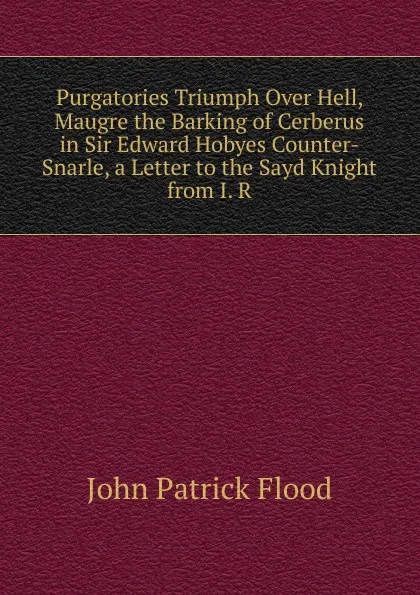 Обложка книги Purgatories Triumph Over Hell, Maugre the Barking of Cerberus in Sir Edward Hobyes Counter-Snarle, a Letter to the Sayd Knight from I. R., John Patrick Flood