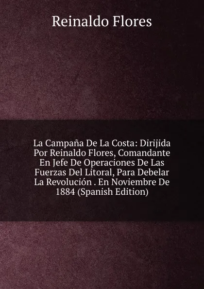 Обложка книги La Campana De La Costa: Dirijida Por Reinaldo Flores, Comandante En Jefe De Operaciones De Las Fuerzas Del Litoral, Para Debelar La Revolucion . En Noviembre De 1884 (Spanish Edition), Reinaldo Flores