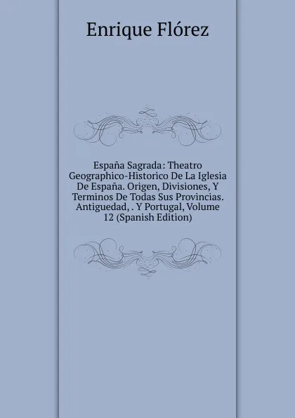 Обложка книги Espana Sagrada: Theatro Geographico-Historico De La Iglesia De Espana. Origen, Divisiones, Y Terminos De Todas Sus Provincias. Antiguedad, . Y Portugal, Volume 12 (Spanish Edition), Enrique Flórez