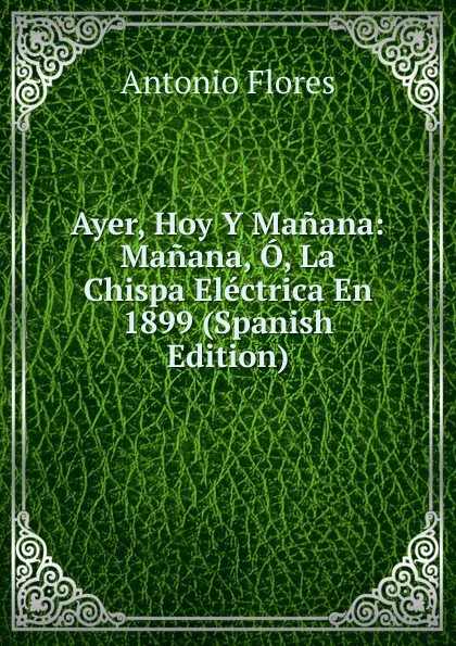Обложка книги Ayer, Hoy Y Manana: Manana, O, La Chispa Electrica En 1899 (Spanish Edition), Antonio Flores