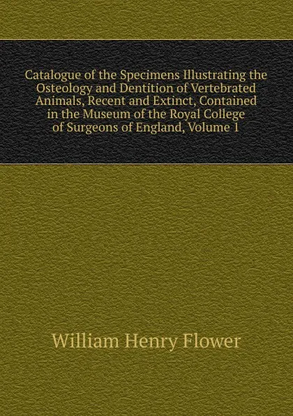 Обложка книги Catalogue of the Specimens Illustrating the Osteology and Dentition of Vertebrated Animals, Recent and Extinct, Contained in the Museum of the Royal College of Surgeons of England, Volume 1, William Henry Flower