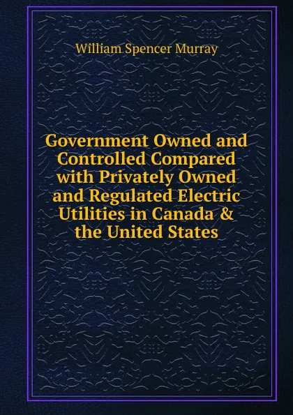 Обложка книги Government Owned and Controlled Compared with Privately Owned and Regulated Electric Utilities in Canada . the United States, William Spencer Murray