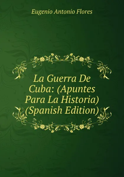 Обложка книги La Guerra De Cuba: (Apuntes Para La Historia) (Spanish Edition), Eugenio Antonio Flores