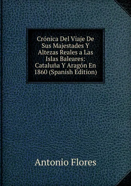 Обложка книги Cronica Del Viaje De Sus Majestades Y Altezas Reales a Las Islas Baleares: Cataluna Y Aragon En 1860 (Spanish Edition), Antonio Flores