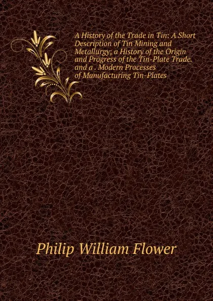 Обложка книги A History of the Trade in Tin: A Short Description of Tin Mining and Metallurgy; a History of the Origin and Progress of the Tin-Plate Trade. and a . Modern Processes of Manufacturing Tin-Plates, Philip William Flower