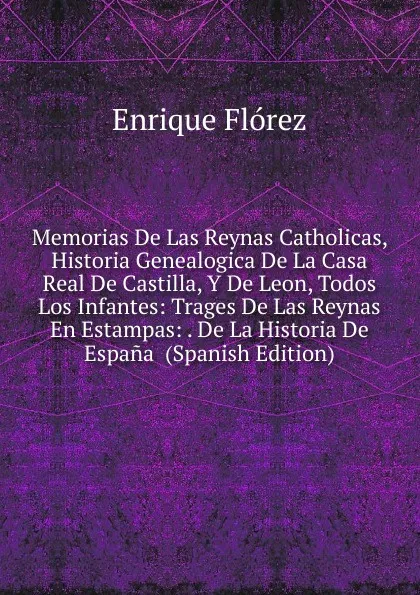 Обложка книги Memorias De Las Reynas Catholicas, Historia Genealogica De La Casa Real De Castilla, Y De Leon, Todos Los Infantes: Trages De Las Reynas En Estampas: . De La Historia De Espana  (Spanish Edition), Enrique Flórez