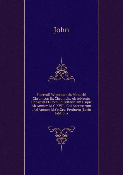 Обложка книги Florentii Wigorniensis Monachi Chronicon Ex Chronicis: Ab Adventu Hengesti Et Horsi in Britanniam Usque Ab Annum M.C.XVII., Cui Accesserunt . Ad Annum M.Cc.Xcv. Perducta (Latin Edition), John