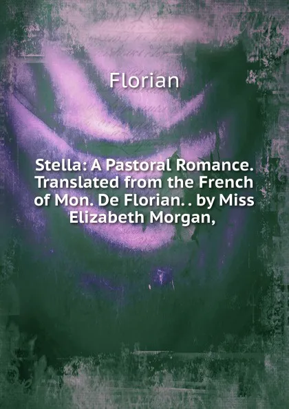 Обложка книги Stella: A Pastoral Romance. Translated from the French of Mon. De Florian. . by Miss Elizabeth Morgan, ., Florian