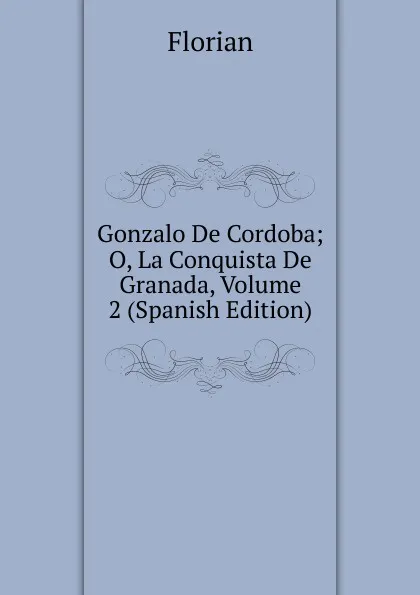 Обложка книги Gonzalo De Cordoba; O, La Conquista De Granada, Volume 2 (Spanish Edition), Florian