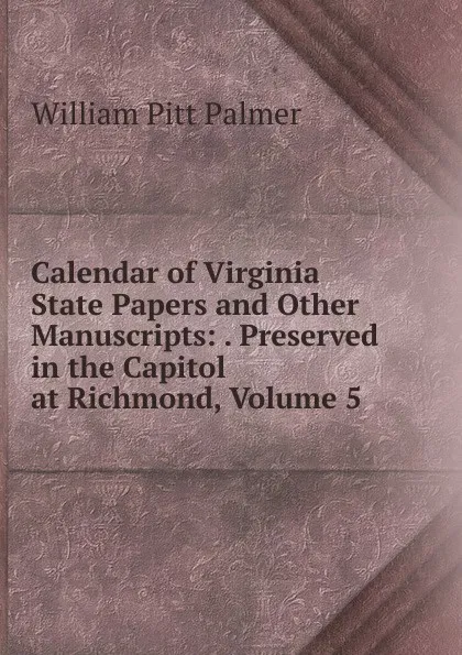 Обложка книги Calendar of Virginia State Papers and Other Manuscripts: . Preserved in the Capitol at Richmond, Volume 5, William Pitt Palmer