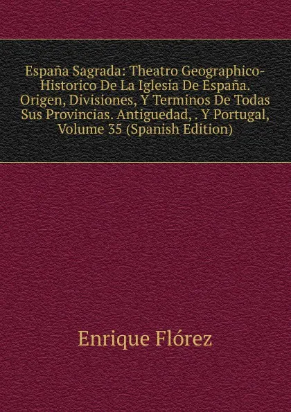 Обложка книги Espana Sagrada: Theatro Geographico-Historico De La Iglesia De Espana. Origen, Divisiones, Y Terminos De Todas Sus Provincias. Antiguedad, . Y Portugal, Volume 35 (Spanish Edition), Enrique Flórez