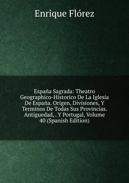 Обложка книги Espana Sagrada: Theatro Geographico-Historico De La Iglesia De Espana. Origen, Divisiones, Y Terminos De Todas Sus Provincias. Antiguedad, . Y Portugal, Volume 40 (Spanish Edition), Enrique Flórez