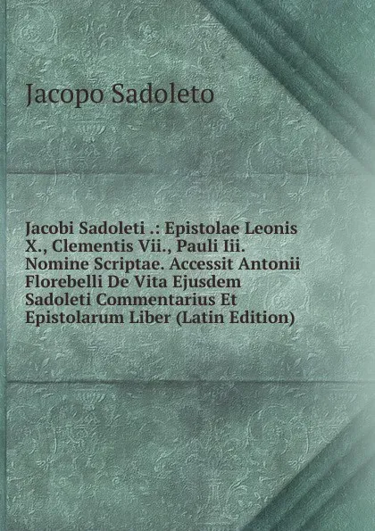 Обложка книги Jacobi Sadoleti .: Epistolae Leonis X., Clementis Vii., Pauli Iii. Nomine Scriptae. Accessit Antonii Florebelli De Vita Ejusdem Sadoleti Commentarius Et Epistolarum Liber (Latin Edition), Jacopo Sadoleto