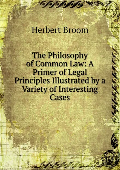 Обложка книги The Philosophy of Common Law: A Primer of Legal Principles Illustrated by a Variety of Interesting Cases, Herbert Broom