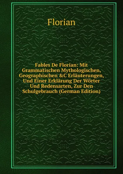 Обложка книги Fables De Florian: Mit Grammatischen Mythologischen, Geographischen .C Erlauterungen, Und Einer Erklarung Der Worter Und Redensarten, Zur Den Schulgebrauch (German Edition), Florian