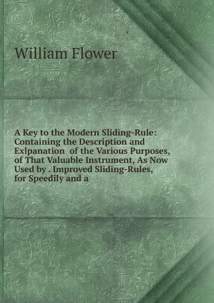 Обложка книги A Key to the Modern Sliding-Rule: Containing the Description and Exlpanation  of the Various Purposes, of That Valuable Instrument, As Now Used by . Improved Sliding-Rules, for Speedily and a, William Flower