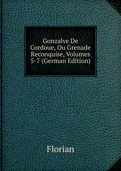 Обложка книги Gonzalve De Cordoue, Ou Grenade Reconquise, Volumes 5-7 (German Edition), Florian