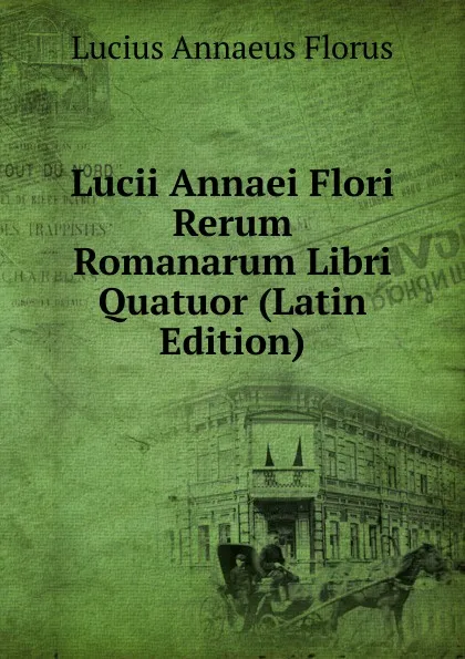 Обложка книги Lucii Annaei Flori Rerum Romanarum Libri Quatuor (Latin Edition), Lucius Annaeus Florus