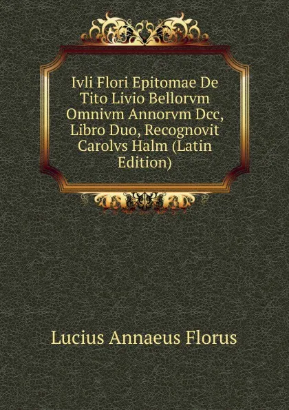 Обложка книги Ivli Flori Epitomae De Tito Livio Bellorvm Omnivm Annorvm Dcc, Libro Duo, Recognovit Carolvs Halm (Latin Edition), Lucius Annaeus Florus