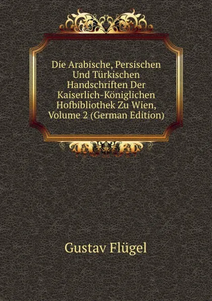 Обложка книги Die Arabische, Persischen Und Turkischen Handschriften Der Kaiserlich-Koniglichen Hofbibliothek Zu Wien, Volume 2 (German Edition), Gustav Flügel