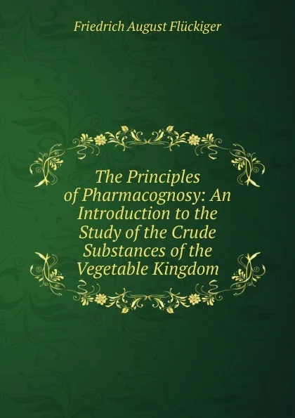 Обложка книги The Principles of Pharmacognosy: An Introduction to the Study of the Crude Substances of the Vegetable Kingdom, Friedrich August Flückiger